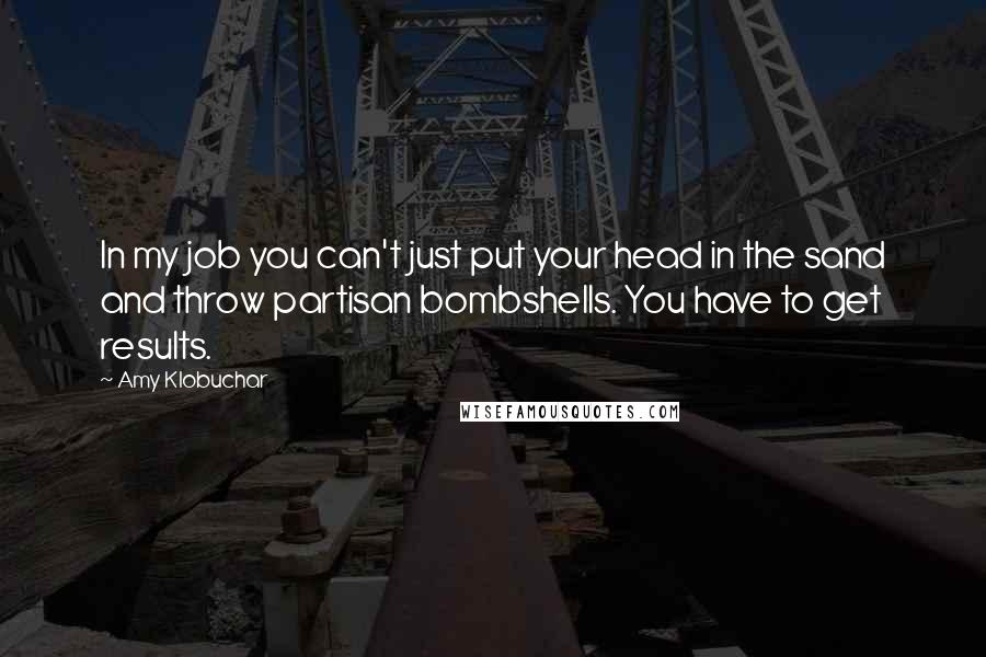 Amy Klobuchar Quotes: In my job you can't just put your head in the sand and throw partisan bombshells. You have to get results.