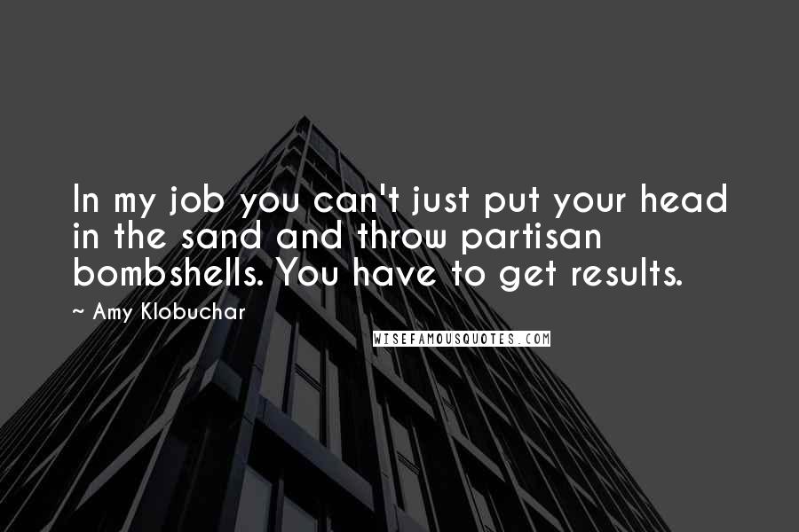 Amy Klobuchar Quotes: In my job you can't just put your head in the sand and throw partisan bombshells. You have to get results.