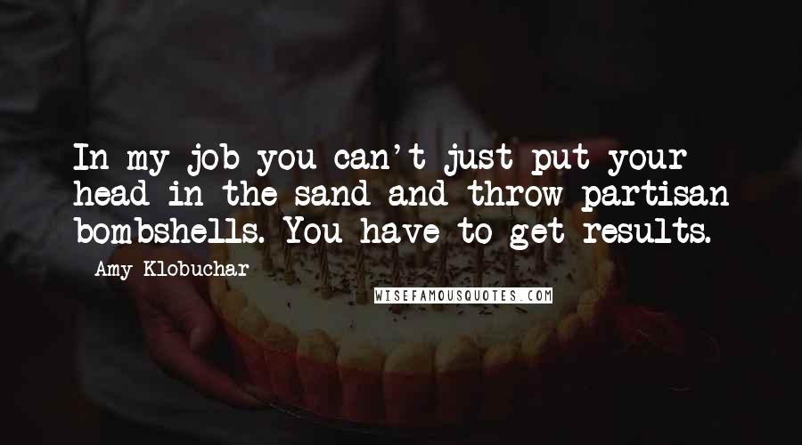 Amy Klobuchar Quotes: In my job you can't just put your head in the sand and throw partisan bombshells. You have to get results.