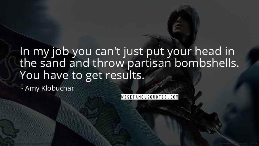 Amy Klobuchar Quotes: In my job you can't just put your head in the sand and throw partisan bombshells. You have to get results.