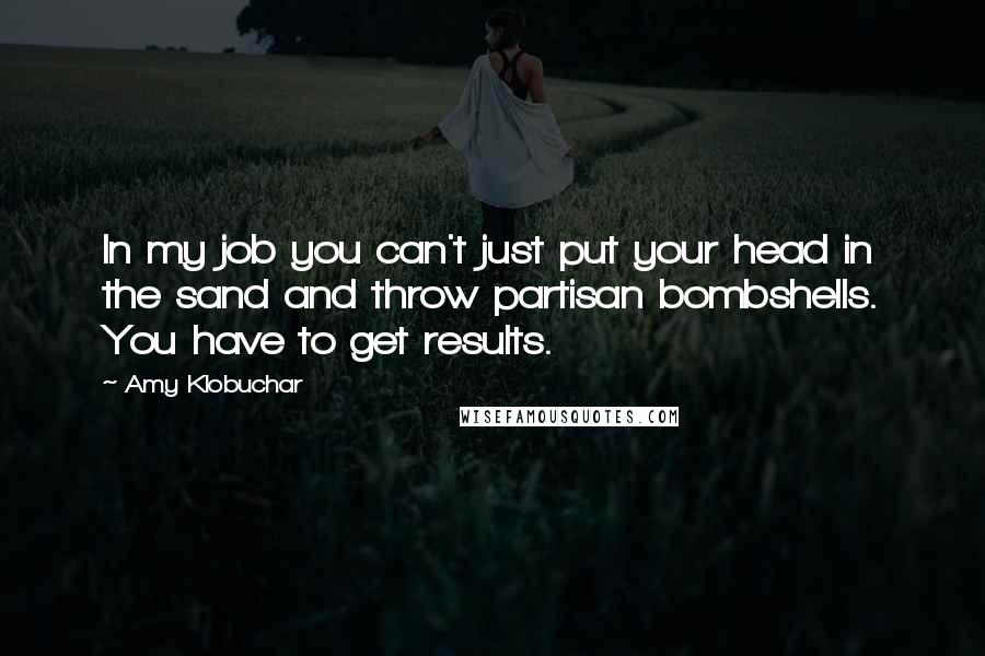 Amy Klobuchar Quotes: In my job you can't just put your head in the sand and throw partisan bombshells. You have to get results.