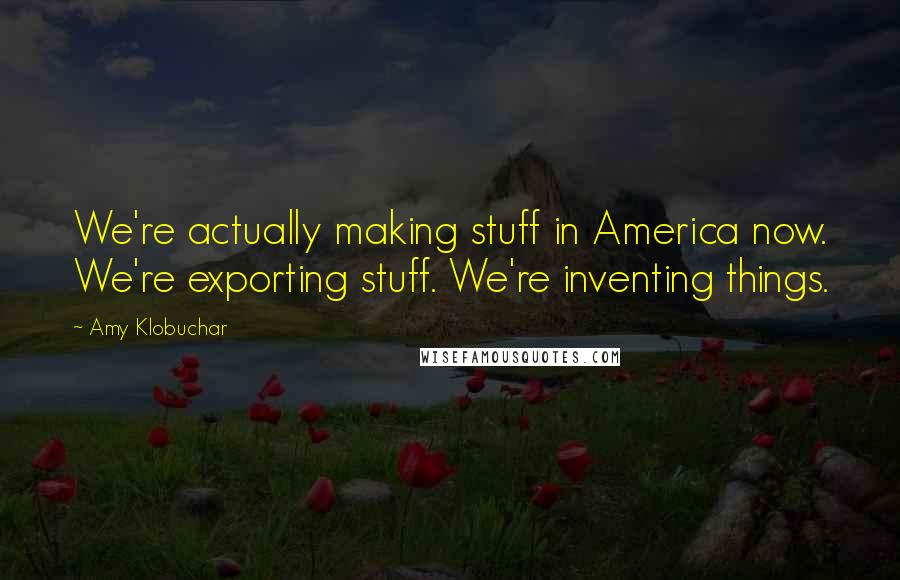 Amy Klobuchar Quotes: We're actually making stuff in America now. We're exporting stuff. We're inventing things.