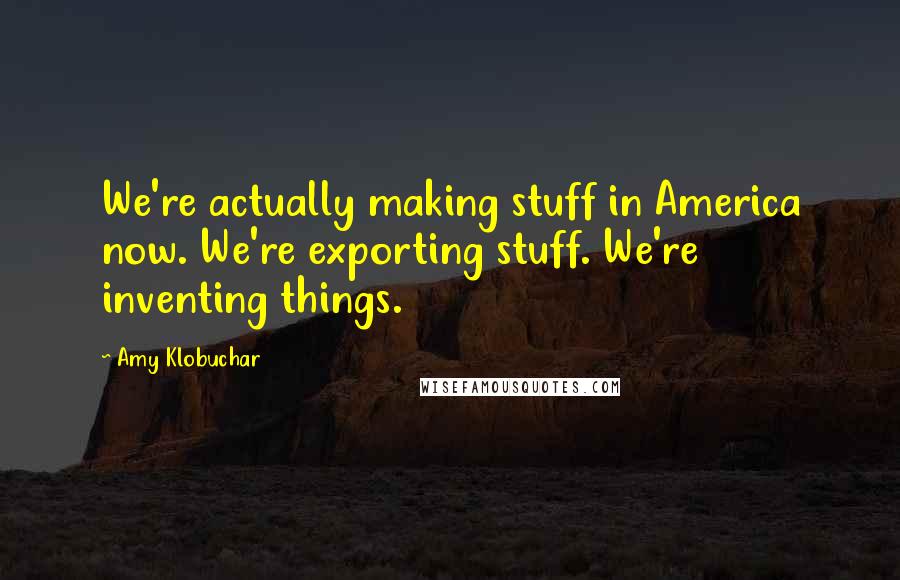 Amy Klobuchar Quotes: We're actually making stuff in America now. We're exporting stuff. We're inventing things.