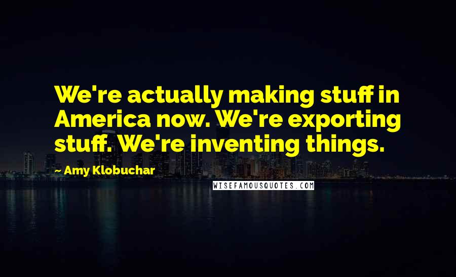 Amy Klobuchar Quotes: We're actually making stuff in America now. We're exporting stuff. We're inventing things.