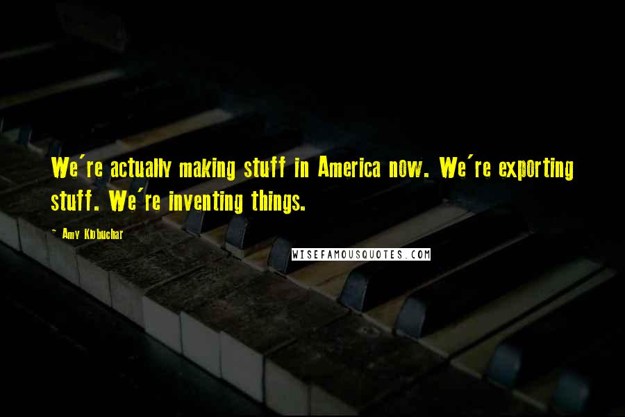 Amy Klobuchar Quotes: We're actually making stuff in America now. We're exporting stuff. We're inventing things.