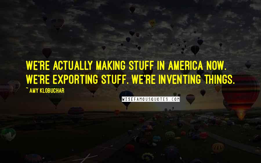 Amy Klobuchar Quotes: We're actually making stuff in America now. We're exporting stuff. We're inventing things.
