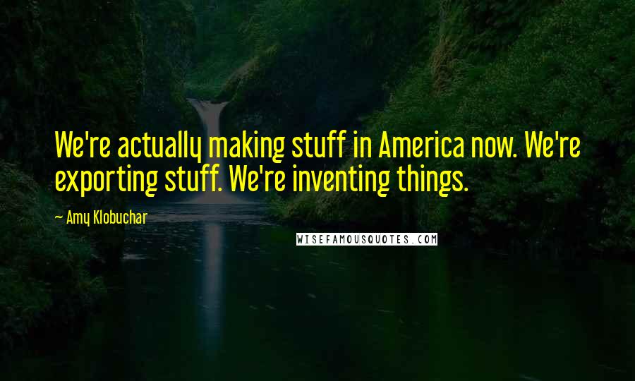 Amy Klobuchar Quotes: We're actually making stuff in America now. We're exporting stuff. We're inventing things.