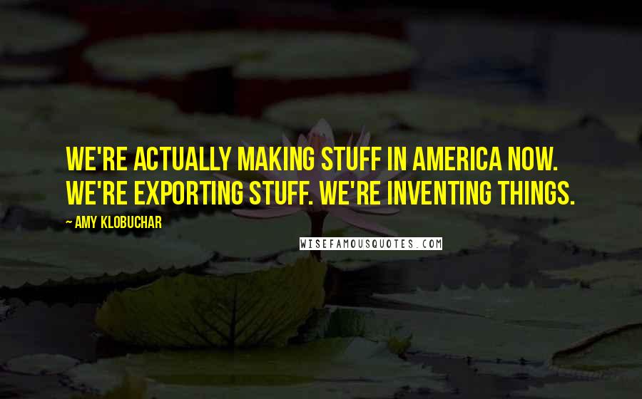 Amy Klobuchar Quotes: We're actually making stuff in America now. We're exporting stuff. We're inventing things.