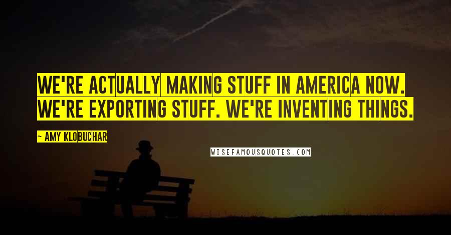 Amy Klobuchar Quotes: We're actually making stuff in America now. We're exporting stuff. We're inventing things.