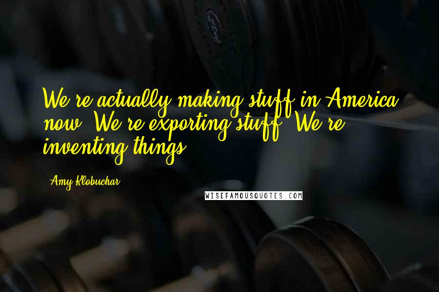 Amy Klobuchar Quotes: We're actually making stuff in America now. We're exporting stuff. We're inventing things.