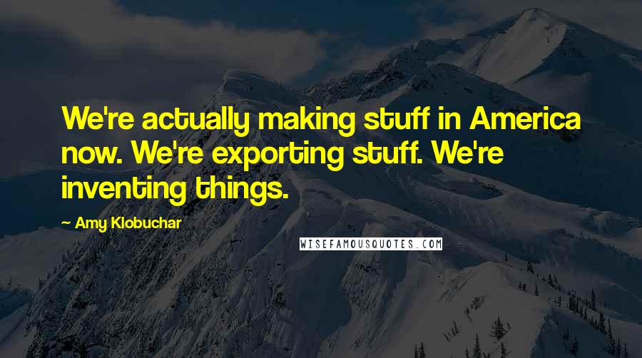 Amy Klobuchar Quotes: We're actually making stuff in America now. We're exporting stuff. We're inventing things.