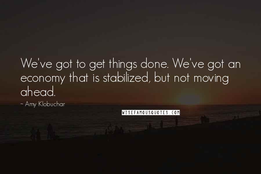 Amy Klobuchar Quotes: We've got to get things done. We've got an economy that is stabilized, but not moving ahead.