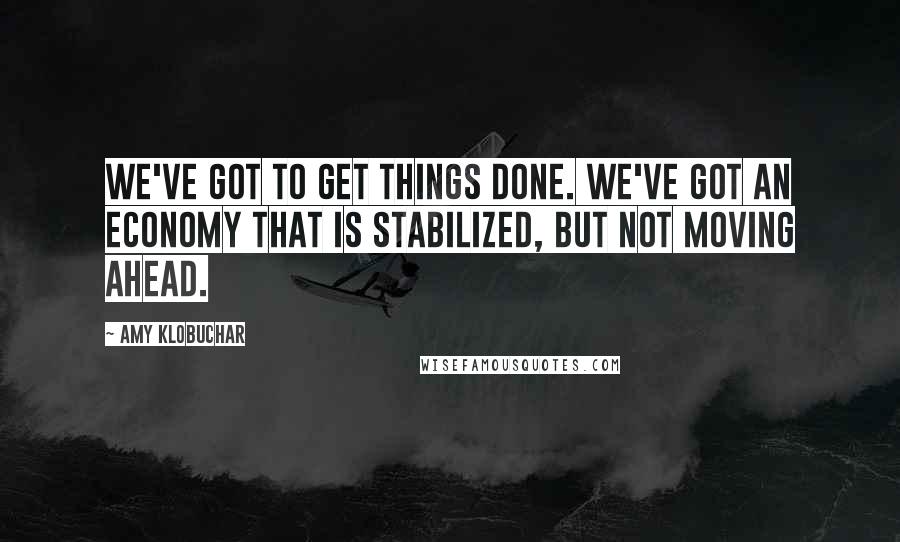 Amy Klobuchar Quotes: We've got to get things done. We've got an economy that is stabilized, but not moving ahead.