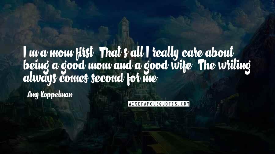 Amy Koppelman Quotes: I'm a mom first. That's all I really care about - being a good mom and a good wife. The writing always comes second for me.