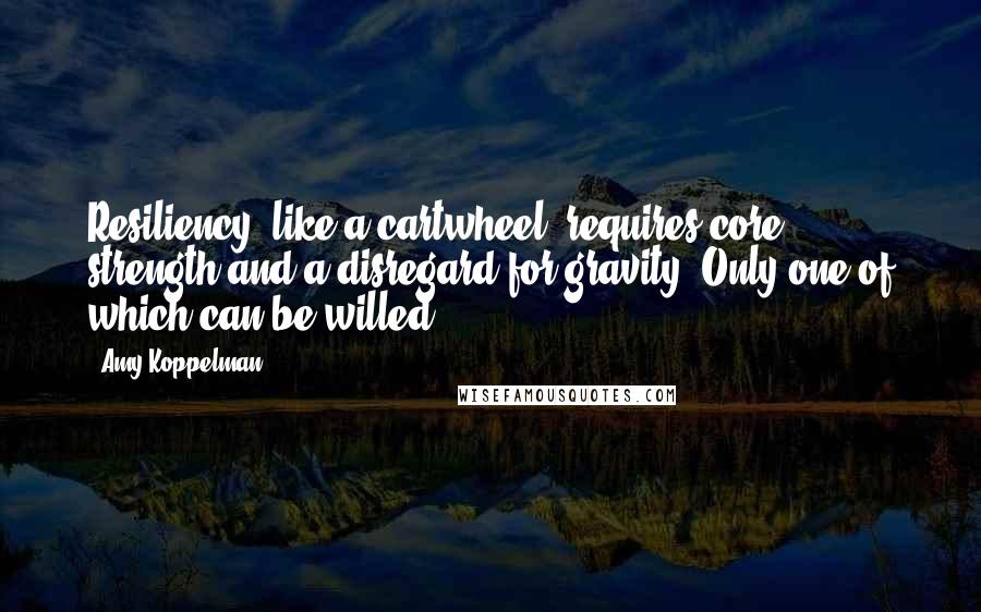 Amy Koppelman Quotes: Resiliency, like a cartwheel, requires core strength and a disregard for gravity. Only one of which can be willed.