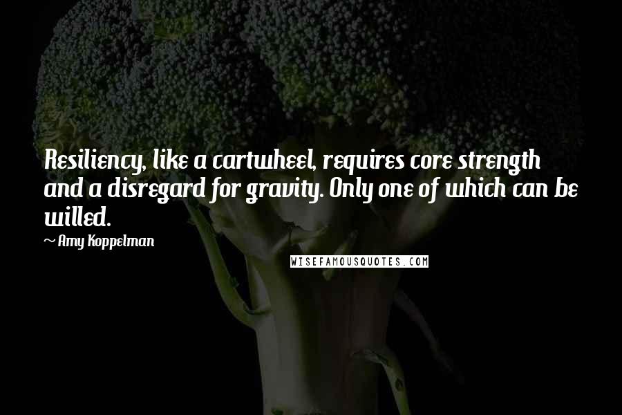 Amy Koppelman Quotes: Resiliency, like a cartwheel, requires core strength and a disregard for gravity. Only one of which can be willed.