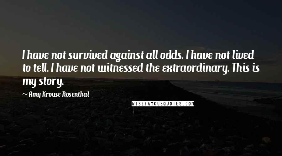 Amy Krouse Rosenthal Quotes: I have not survived against all odds. I have not lived to tell. I have not witnessed the extraordinary. This is my story.