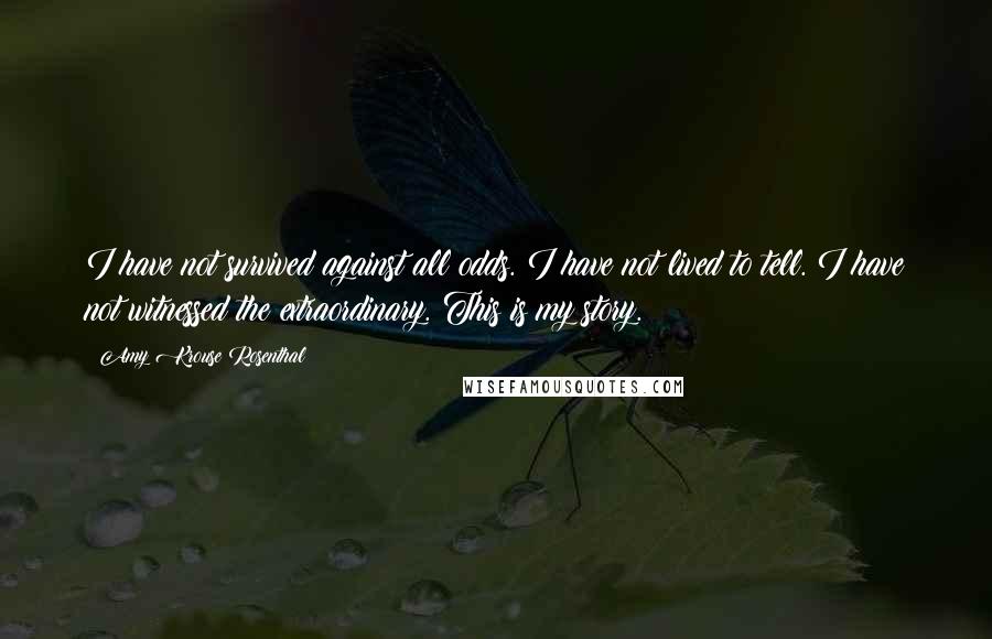 Amy Krouse Rosenthal Quotes: I have not survived against all odds. I have not lived to tell. I have not witnessed the extraordinary. This is my story.