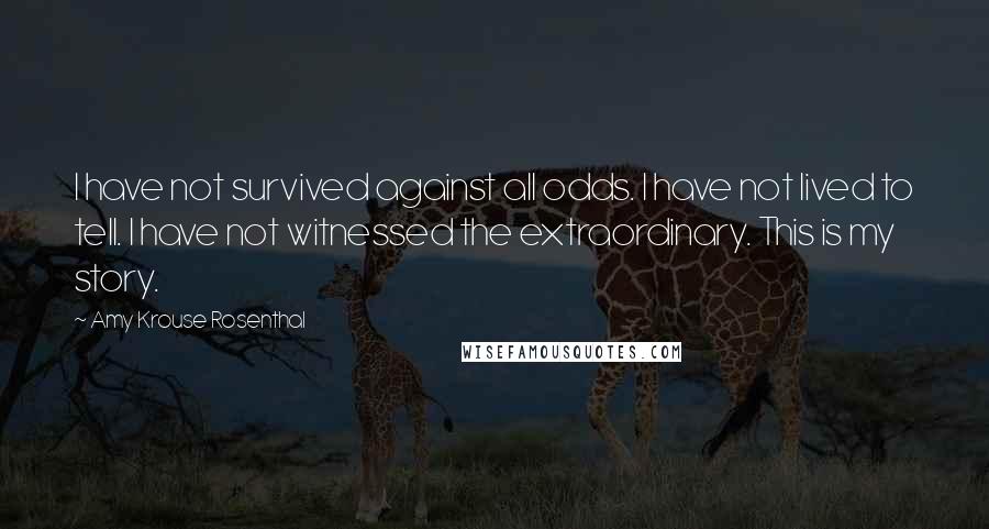 Amy Krouse Rosenthal Quotes: I have not survived against all odds. I have not lived to tell. I have not witnessed the extraordinary. This is my story.
