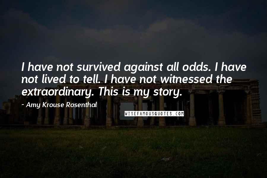 Amy Krouse Rosenthal Quotes: I have not survived against all odds. I have not lived to tell. I have not witnessed the extraordinary. This is my story.