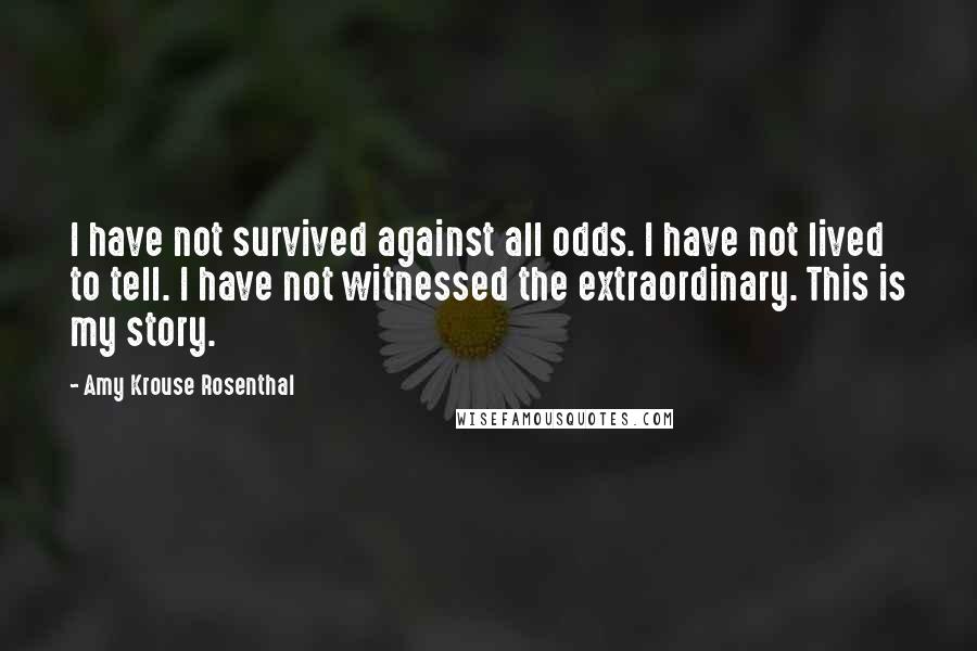 Amy Krouse Rosenthal Quotes: I have not survived against all odds. I have not lived to tell. I have not witnessed the extraordinary. This is my story.