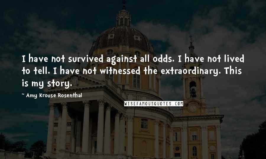 Amy Krouse Rosenthal Quotes: I have not survived against all odds. I have not lived to tell. I have not witnessed the extraordinary. This is my story.
