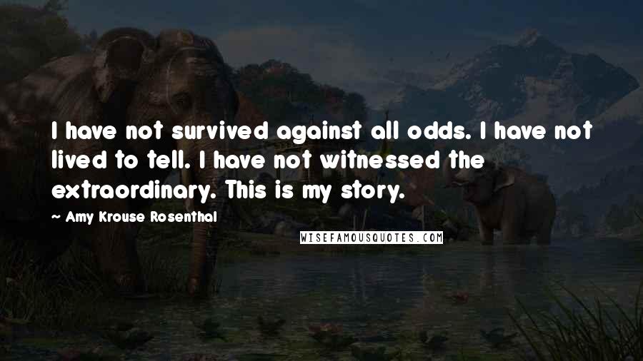 Amy Krouse Rosenthal Quotes: I have not survived against all odds. I have not lived to tell. I have not witnessed the extraordinary. This is my story.