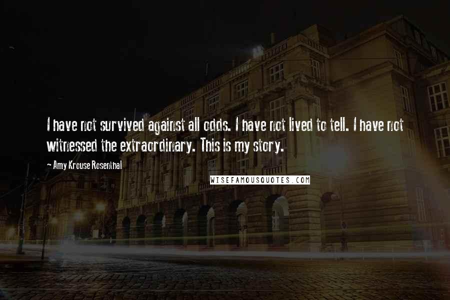 Amy Krouse Rosenthal Quotes: I have not survived against all odds. I have not lived to tell. I have not witnessed the extraordinary. This is my story.