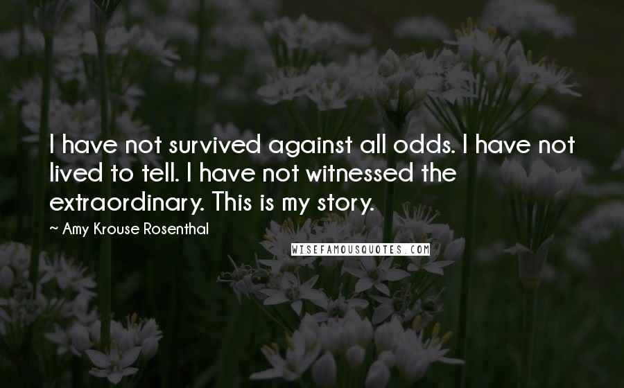 Amy Krouse Rosenthal Quotes: I have not survived against all odds. I have not lived to tell. I have not witnessed the extraordinary. This is my story.