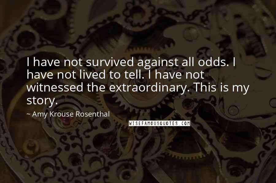 Amy Krouse Rosenthal Quotes: I have not survived against all odds. I have not lived to tell. I have not witnessed the extraordinary. This is my story.