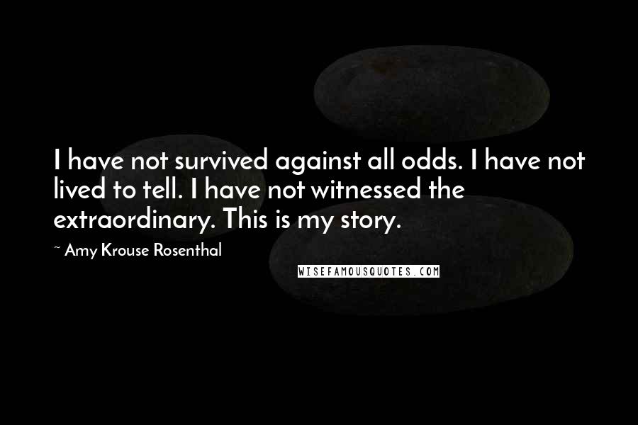 Amy Krouse Rosenthal Quotes: I have not survived against all odds. I have not lived to tell. I have not witnessed the extraordinary. This is my story.