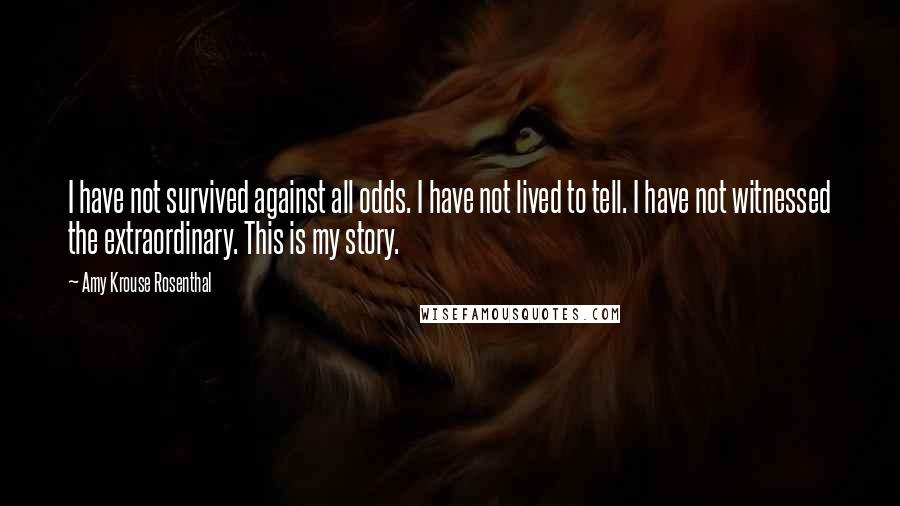 Amy Krouse Rosenthal Quotes: I have not survived against all odds. I have not lived to tell. I have not witnessed the extraordinary. This is my story.