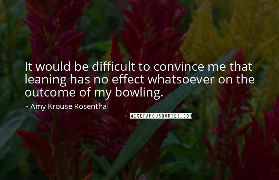 Amy Krouse Rosenthal Quotes: It would be difficult to convince me that leaning has no effect whatsoever on the outcome of my bowling.