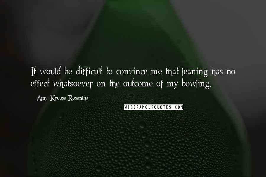 Amy Krouse Rosenthal Quotes: It would be difficult to convince me that leaning has no effect whatsoever on the outcome of my bowling.