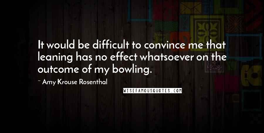 Amy Krouse Rosenthal Quotes: It would be difficult to convince me that leaning has no effect whatsoever on the outcome of my bowling.