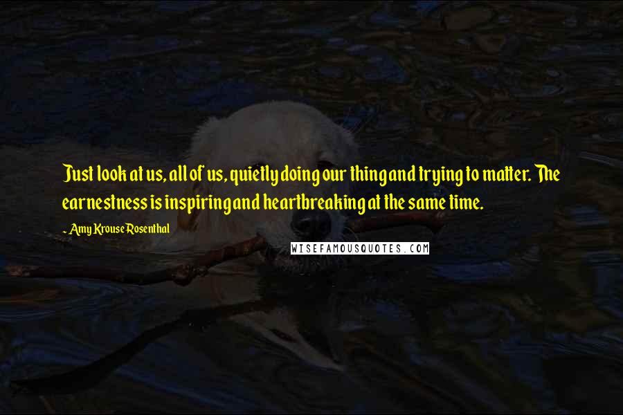 Amy Krouse Rosenthal Quotes: Just look at us, all of us, quietly doing our thing and trying to matter. The earnestness is inspiring and heartbreaking at the same time.