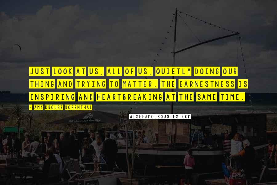 Amy Krouse Rosenthal Quotes: Just look at us, all of us, quietly doing our thing and trying to matter. The earnestness is inspiring and heartbreaking at the same time.