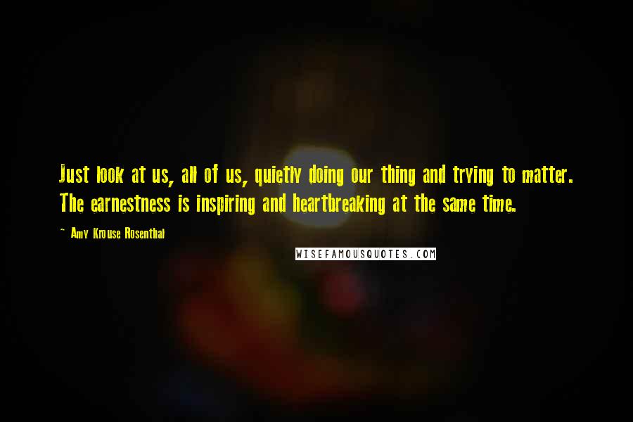 Amy Krouse Rosenthal Quotes: Just look at us, all of us, quietly doing our thing and trying to matter. The earnestness is inspiring and heartbreaking at the same time.