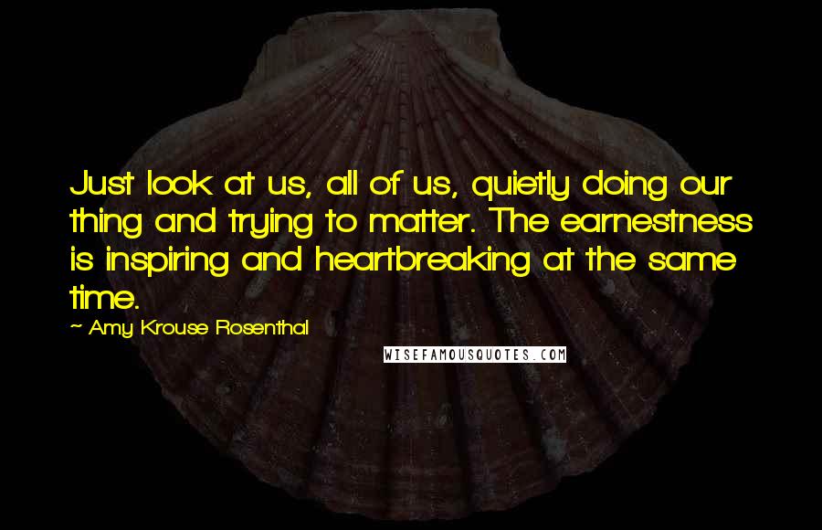 Amy Krouse Rosenthal Quotes: Just look at us, all of us, quietly doing our thing and trying to matter. The earnestness is inspiring and heartbreaking at the same time.