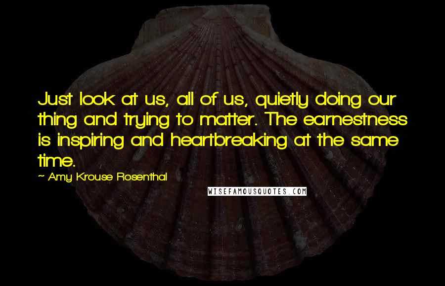 Amy Krouse Rosenthal Quotes: Just look at us, all of us, quietly doing our thing and trying to matter. The earnestness is inspiring and heartbreaking at the same time.