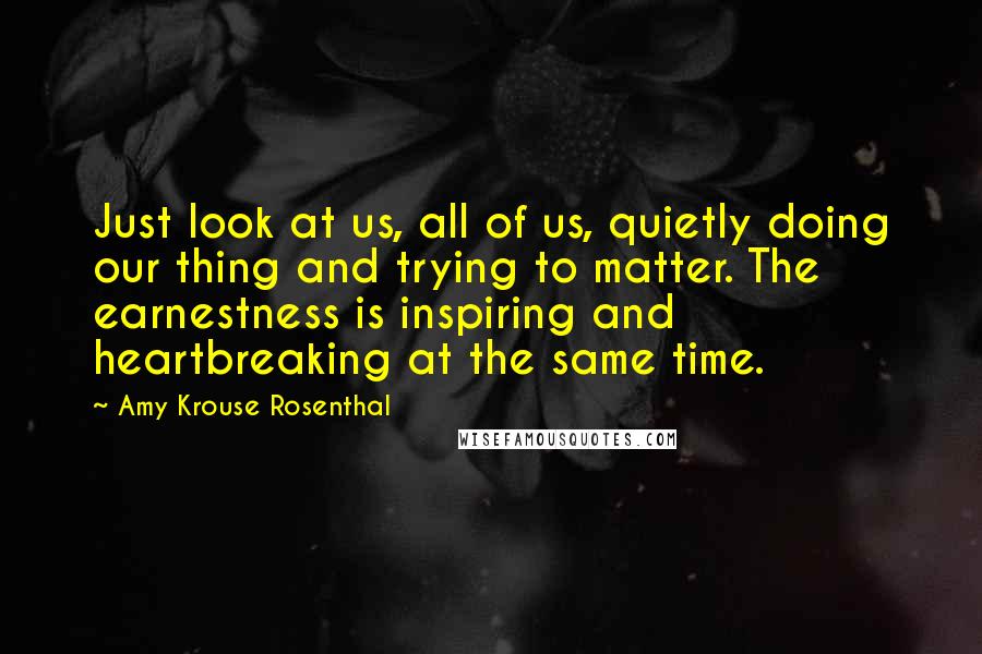 Amy Krouse Rosenthal Quotes: Just look at us, all of us, quietly doing our thing and trying to matter. The earnestness is inspiring and heartbreaking at the same time.