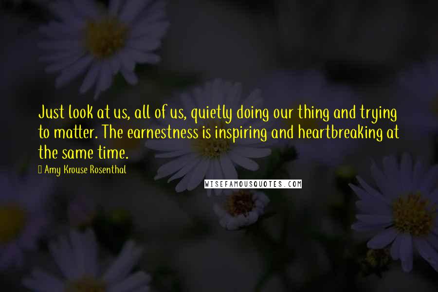 Amy Krouse Rosenthal Quotes: Just look at us, all of us, quietly doing our thing and trying to matter. The earnestness is inspiring and heartbreaking at the same time.