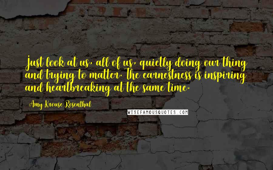 Amy Krouse Rosenthal Quotes: Just look at us, all of us, quietly doing our thing and trying to matter. The earnestness is inspiring and heartbreaking at the same time.