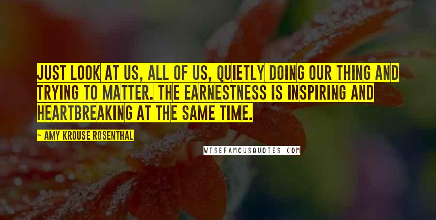 Amy Krouse Rosenthal Quotes: Just look at us, all of us, quietly doing our thing and trying to matter. The earnestness is inspiring and heartbreaking at the same time.