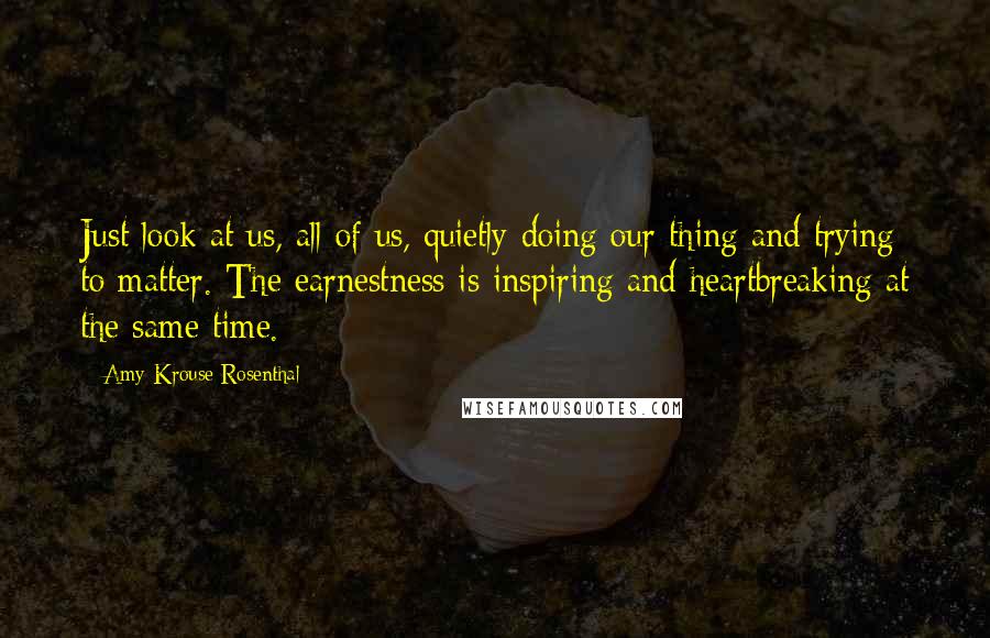 Amy Krouse Rosenthal Quotes: Just look at us, all of us, quietly doing our thing and trying to matter. The earnestness is inspiring and heartbreaking at the same time.