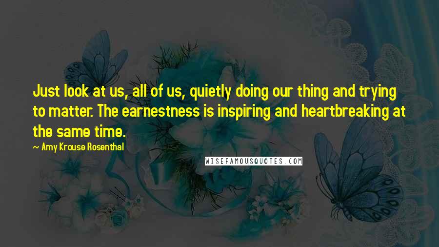 Amy Krouse Rosenthal Quotes: Just look at us, all of us, quietly doing our thing and trying to matter. The earnestness is inspiring and heartbreaking at the same time.