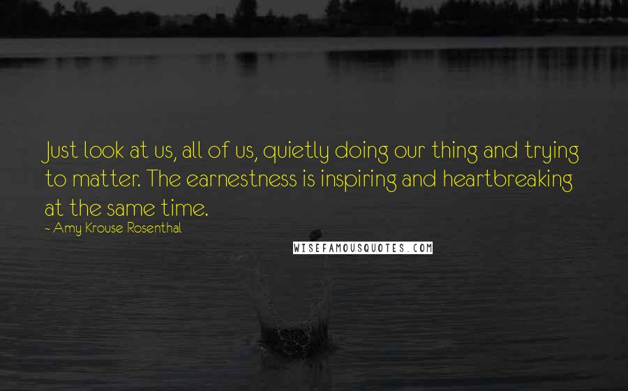 Amy Krouse Rosenthal Quotes: Just look at us, all of us, quietly doing our thing and trying to matter. The earnestness is inspiring and heartbreaking at the same time.