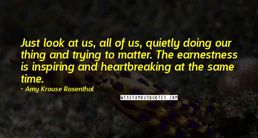 Amy Krouse Rosenthal Quotes: Just look at us, all of us, quietly doing our thing and trying to matter. The earnestness is inspiring and heartbreaking at the same time.