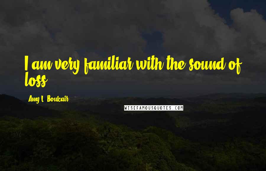 Amy L. Boukair Quotes: I am very familiar with the sound of loss.