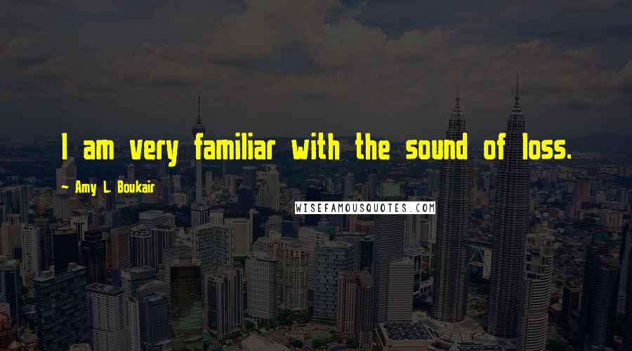 Amy L. Boukair Quotes: I am very familiar with the sound of loss.